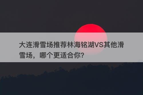 大连滑雪场推荐林海铭湖VS其他滑雪场，哪个更适合你？
