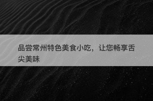 品尝常州特色美食小吃，让您畅享舌尖美味