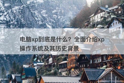 电脑xp到底是什么？全面介绍xp操作系统及其历史背景