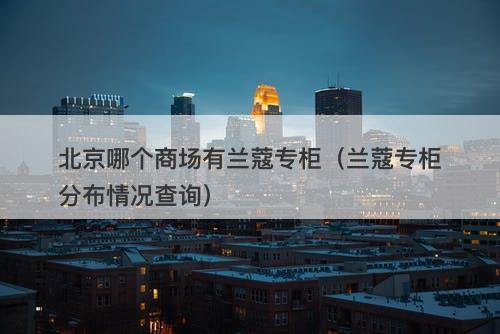 北京哪个商场有兰蔻专柜（兰蔻专柜分布情况查询）