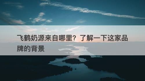 飞鹤奶源来自哪里？了解一下这家品牌的背景