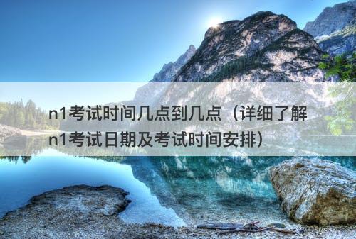 n1考试时间几点到几点（详细了解n1考试日期及考试时间安排）