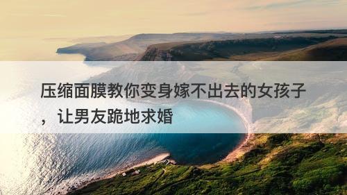 压缩面膜教你变身嫁不出去的女孩子，让男友跪地求婚