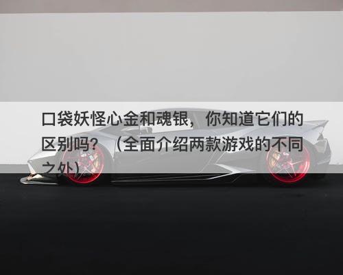 口袋妖怪心金和魂银，你知道它们的区别吗？（全面介绍两款游戏的不同之处）