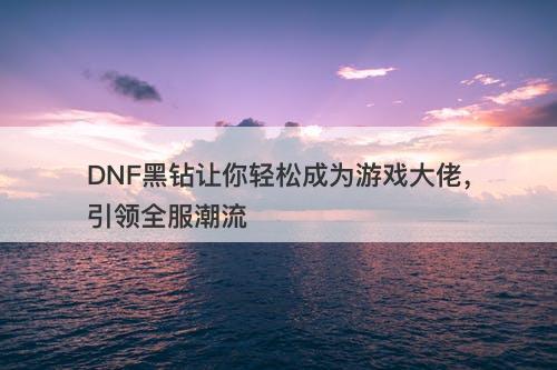 DNF黑钻让你轻松成为游戏大佬，引领全服潮流-图1