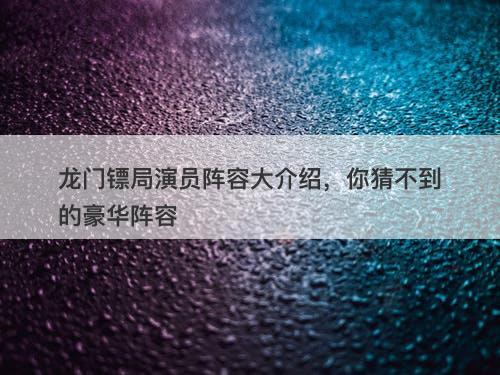 龙门镖局演员阵容大介绍，你猜不到的豪华阵容