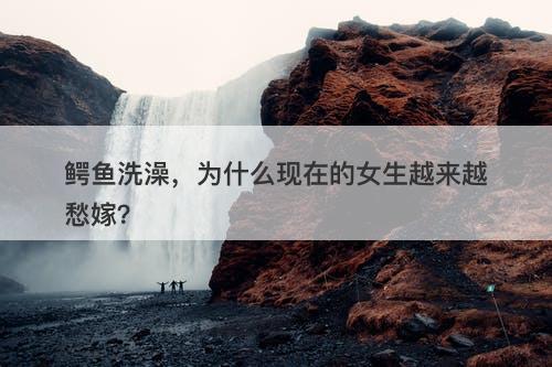 鳄鱼洗澡，为什么现在的女生越来越愁嫁？