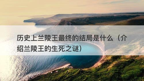 历史上兰陵王最终的结局是什么（介绍兰陵王的生死之谜）