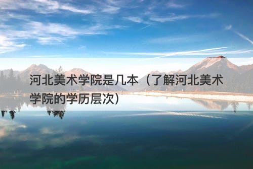 河北美术学院是几本（了解河北美术学院的学历层次）