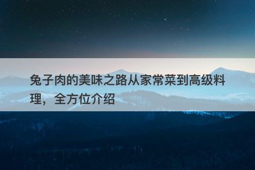 兔子肉的美味之路从家常菜到高级料理，全方位介绍