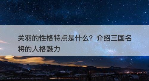 关羽的性格特点是什么？介绍三国名将的人格魅力