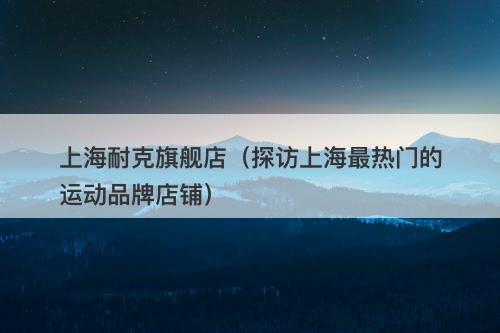 上海耐克旗舰店（探访上海最热门的运动品牌店铺）