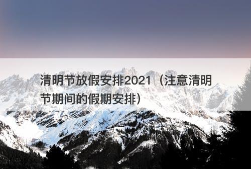 清明节放假安排2021（注意清明节期间的假期安排）
