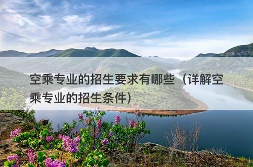 空乘专业的招生要求有哪些（详解空乘专业的招生条件）