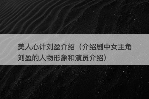 美人心计刘盈介绍（介绍剧中女主角刘盈的人物形象和演员介绍）