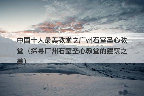 中国十大最美教堂之广州石室圣心教堂（探寻广州石室圣心教堂的建筑之美）