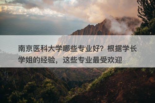 南京医科大学哪些专业好？根据学长学姐的经验，这些专业最受欢迎