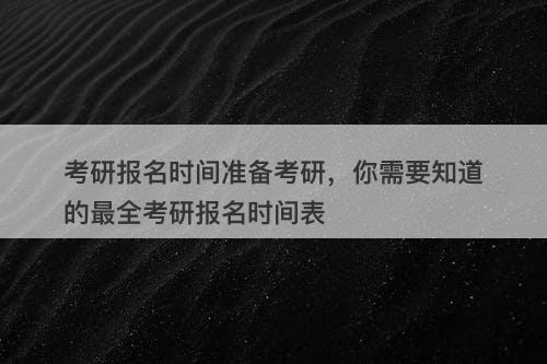 考研报名时间准备考研，你需要知道的最全考研报名时间表