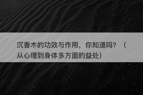 沉香木的功效与作用，你知道吗？（从心理到身体多方面的益处）