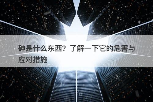 砷是什么东西？了解一下它的危害与应对措施