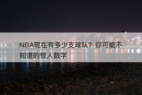 NBA现在有多少支球队？你可能不知道的惊人数字