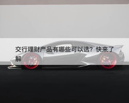 交行理财产品有哪些可以选？快来了解