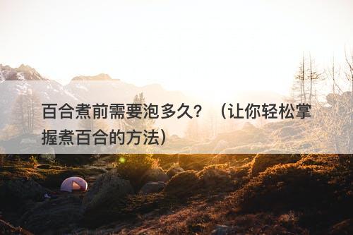 百合煮前需要泡多久？（让你轻松掌握煮百合的方法）