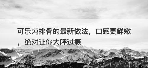 可乐炖排骨的最新做法，口感更鲜嫩，绝对让你大呼过瘾