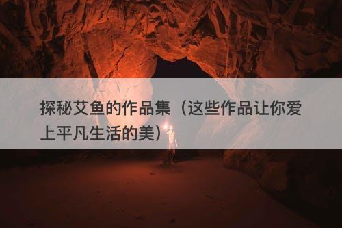 探秘艾鱼的作品集（这些作品让你爱上平凡生活的美）