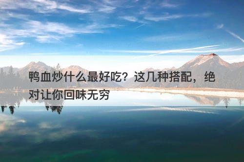 鸭血炒什么最好吃？这几种搭配，绝对让你回味无穷