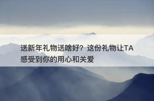 送新年礼物送啥好？这份礼物让TA感受到你的用心和关爱