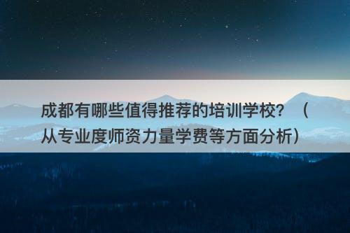 成都有哪些值得推荐的培训学校？（从专业度师资力量学费等方面分析）