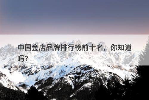 中国金店品牌排行榜前十名，你知道吗？
