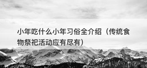 小年吃什么小年习俗全介绍（传统食物祭祀活动应有尽有）