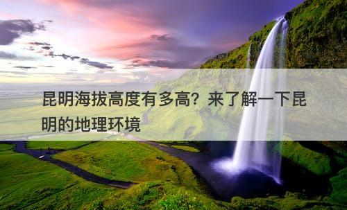 昆明海拔高度有多高？来了解一下昆明的地理环境