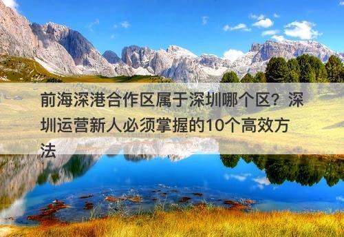 前海深港合作区属于深圳哪个区？深圳运营新人必须掌握的10个高效方法