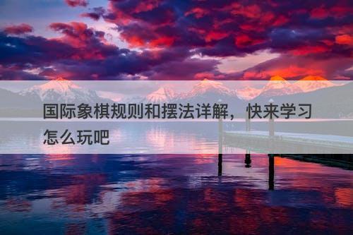 国际象棋规则和摆法详解，快来学习怎么玩吧