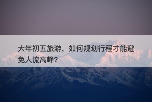 大年初五旅游，如何规划行程才能避免人流高峰？