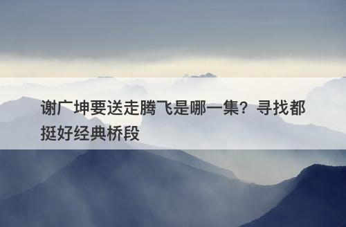 谢广坤要送走腾飞是哪一集？寻找都挺好经典桥段