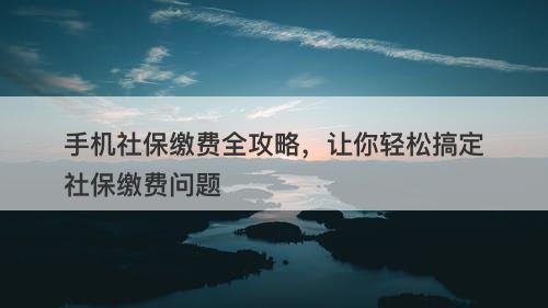 手机社保缴费全攻略，让你轻松搞定社保缴费问题