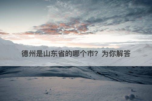 德州是山东省的哪个市？为你解答