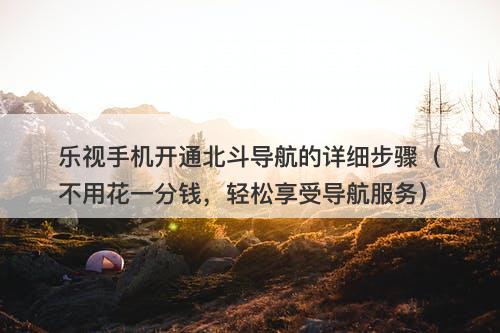 乐视手机开通北斗导航的详细步骤（不用花一分钱，轻松享受导航服务）