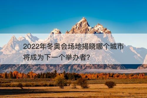 2022年冬奥会场地揭晓哪个城市将成为下一个举办者？