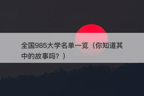 全国985大学名单一览（你知道其中的故事吗？）