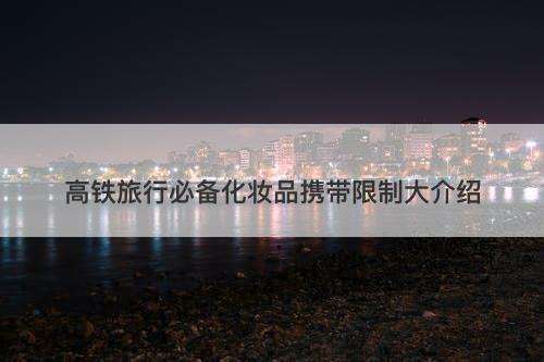 高铁旅行必备化妆品携带限制大介绍