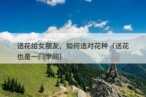 送花给女朋友，如何选对花种（送花也是一门学问）