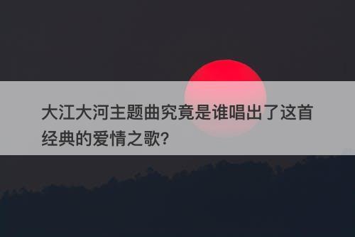 大江大河主题曲究竟是谁唱出了这首经典的爱情之歌？