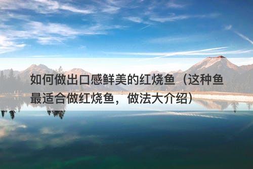 如何做出口感鲜美的红烧鱼（这种鱼最适合做红烧鱼，做法大介绍）