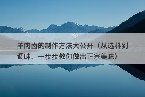 羊肉卤的制作方法大公开（从选料到调味，一步步教你做出正宗美味）