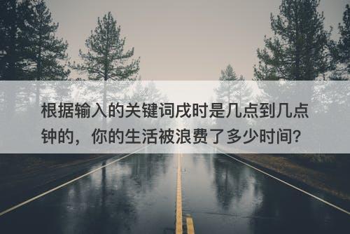 根据输入的关键词戌时是几点到几点钟的，你的生活被浪费了多少时间？